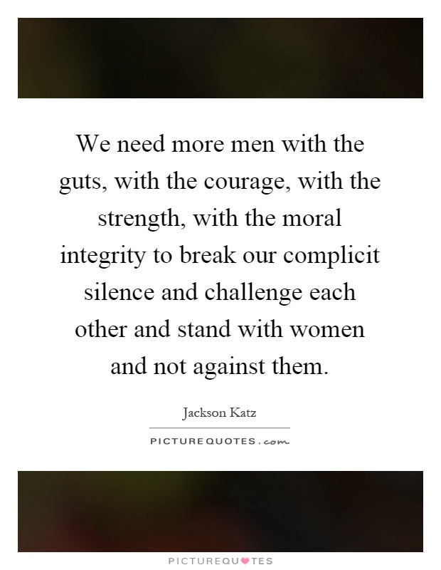 We need more men with the guts, with the courage, with the strength, with the moral integrity to break our complicit silence and challenge each other and stand with women and not against them Picture Quote #1