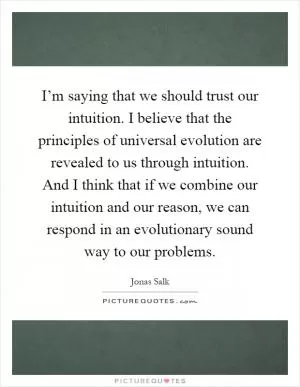I’m saying that we should trust our intuition. I believe that the principles of universal evolution are revealed to us through intuition. And I think that if we combine our intuition and our reason, we can respond in an evolutionary sound way to our problems Picture Quote #1
