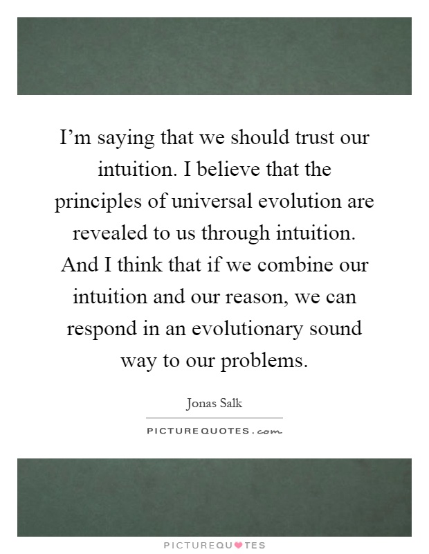 I'm saying that we should trust our intuition. I believe that the principles of universal evolution are revealed to us through intuition. And I think that if we combine our intuition and our reason, we can respond in an evolutionary sound way to our problems Picture Quote #1