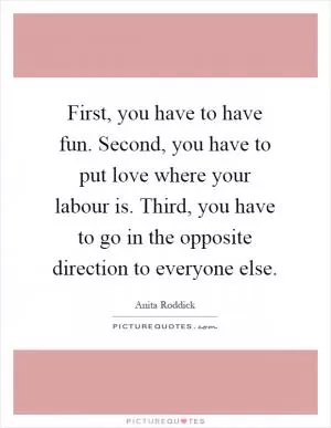 First, you have to have fun. Second, you have to put love where your labour is. Third, you have to go in the opposite direction to everyone else Picture Quote #1