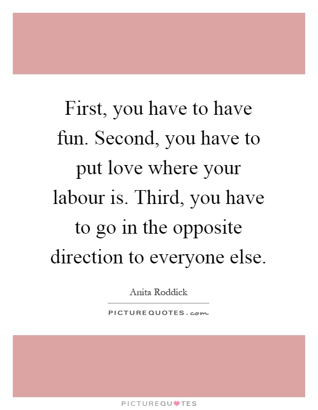 First, you have to have fun. Second, you have to put love where your labour is. Third, you have to go in the opposite direction to everyone else Picture Quote #1