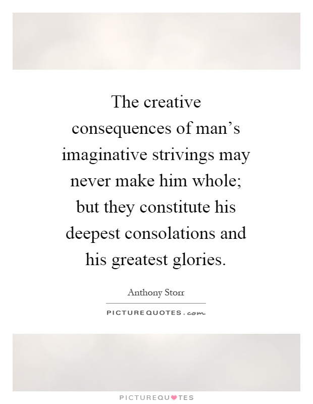 The creative consequences of man's imaginative strivings may never make him whole; but they constitute his deepest consolations and his greatest glories Picture Quote #1