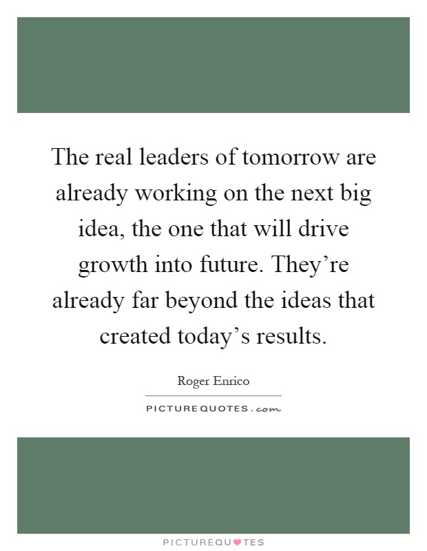 The real leaders of tomorrow are already working on the next big idea, the one that will drive growth into future. They're already far beyond the ideas that created today's results Picture Quote #1