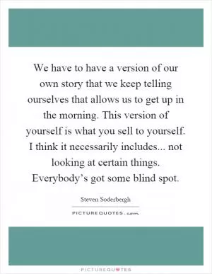 We have to have a version of our own story that we keep telling ourselves that allows us to get up in the morning. This version of yourself is what you sell to yourself. I think it necessarily includes... not looking at certain things. Everybody’s got some blind spot Picture Quote #1