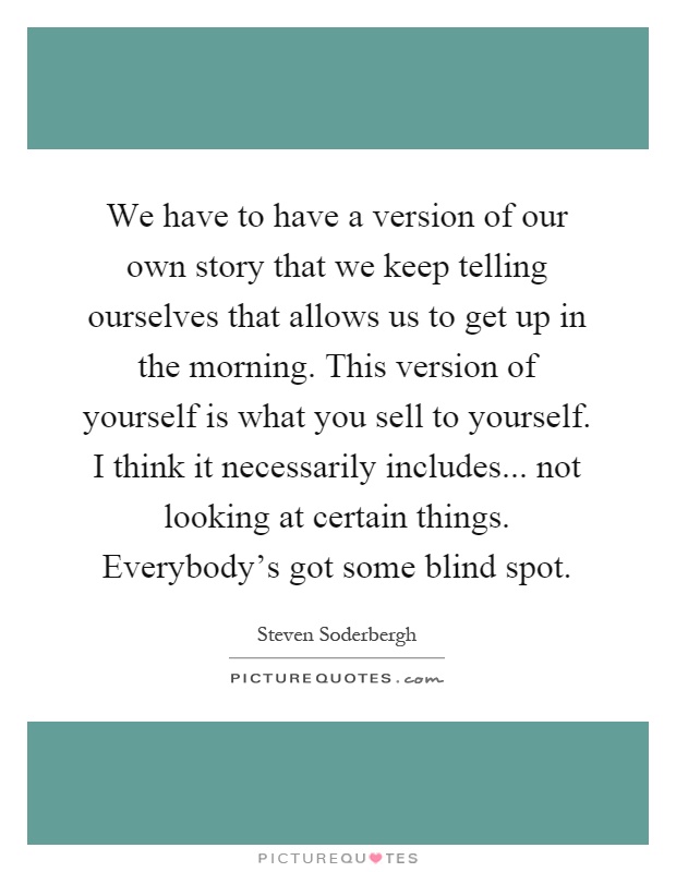 We have to have a version of our own story that we keep telling ourselves that allows us to get up in the morning. This version of yourself is what you sell to yourself. I think it necessarily includes... not looking at certain things. Everybody's got some blind spot Picture Quote #1