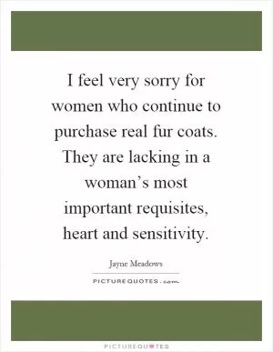 I feel very sorry for women who continue to purchase real fur coats. They are lacking in a woman’s most important requisites, heart and sensitivity Picture Quote #1