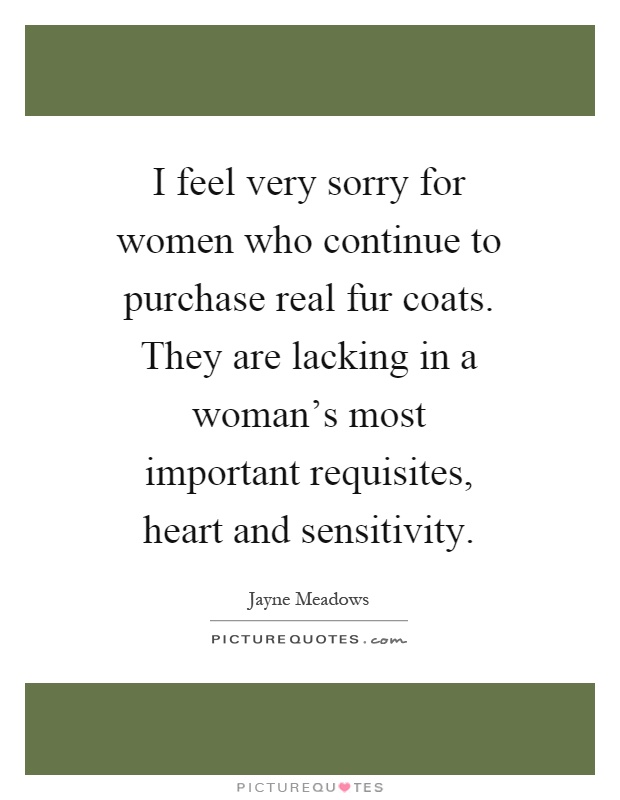 I feel very sorry for women who continue to purchase real fur coats. They are lacking in a woman's most important requisites, heart and sensitivity Picture Quote #1