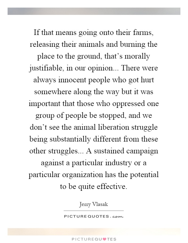 If that means going onto their farms, releasing their animals and burning the place to the ground, that's morally justifiable, in our opinion... There were always innocent people who got hurt somewhere along the way but it was important that those who oppressed one group of people be stopped, and we don't see the animal liberation struggle being substantially different from these other struggles... A sustained campaign against a particular industry or a particular organization has the potential to be quite effective Picture Quote #1