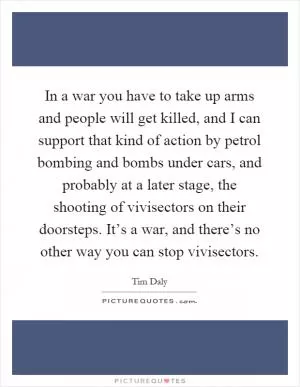 In a war you have to take up arms and people will get killed, and I can support that kind of action by petrol bombing and bombs under cars, and probably at a later stage, the shooting of vivisectors on their doorsteps. It’s a war, and there’s no other way you can stop vivisectors Picture Quote #1