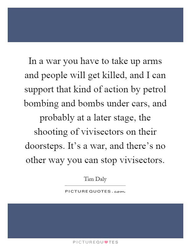 In a war you have to take up arms and people will get killed, and I can support that kind of action by petrol bombing and bombs under cars, and probably at a later stage, the shooting of vivisectors on their doorsteps. It's a war, and there's no other way you can stop vivisectors Picture Quote #1