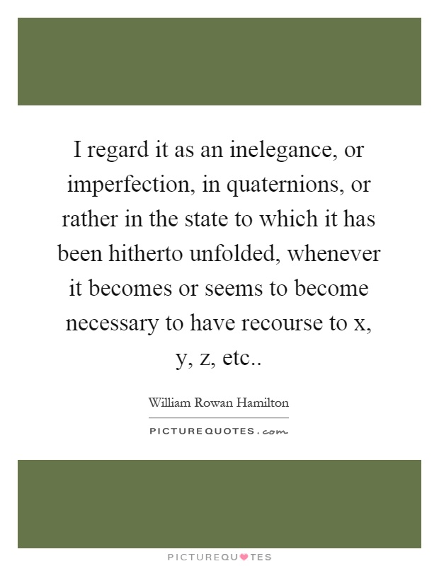 I regard it as an inelegance, or imperfection, in quaternions, or rather in the state to which it has been hitherto unfolded, whenever it becomes or seems to become necessary to have recourse to x, y, z, etc Picture Quote #1