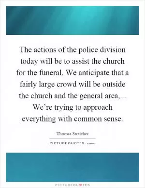 The actions of the police division today will be to assist the church for the funeral. We anticipate that a fairly large crowd will be outside the church and the general area,... We’re trying to approach everything with common sense Picture Quote #1