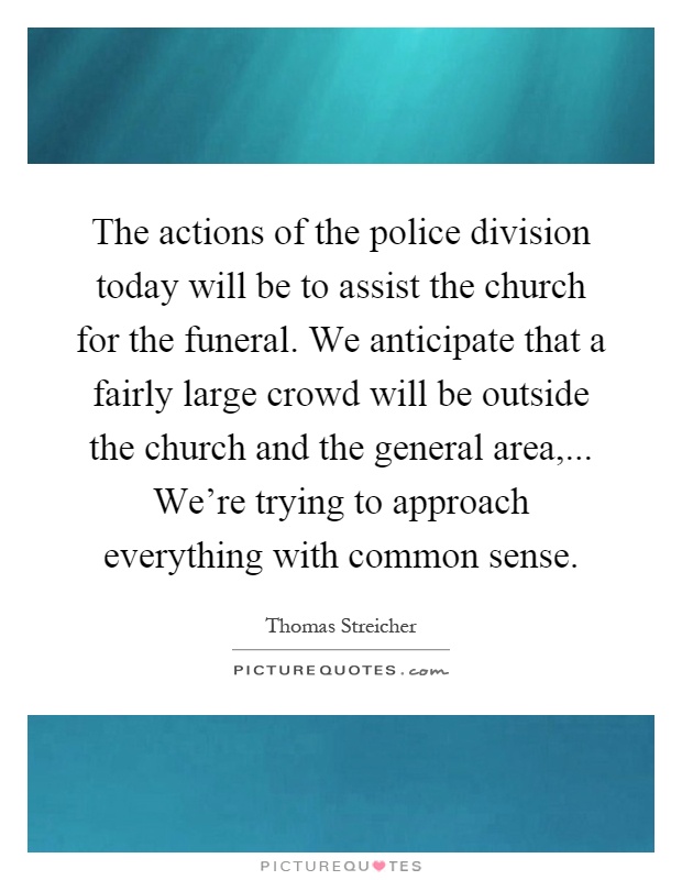 The actions of the police division today will be to assist the church for the funeral. We anticipate that a fairly large crowd will be outside the church and the general area,... We're trying to approach everything with common sense Picture Quote #1