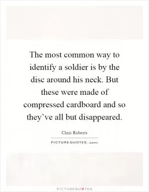 The most common way to identify a soldier is by the disc around his neck. But these were made of compressed cardboard and so they’ve all but disappeared Picture Quote #1