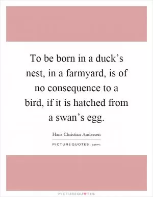 To be born in a duck’s nest, in a farmyard, is of no consequence to a bird, if it is hatched from a swan’s egg Picture Quote #1