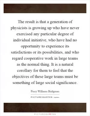 The result is that a generation of physicists is growing up who have never exercised any particular degree of individual initiative, who have had no opportunity to experience its satisfactions or its possibilities, and who regard cooperative work in large teams as the normal thing. It is a natural corollary for them to feel that the objectives of these large teams must be something of large social significance Picture Quote #1
