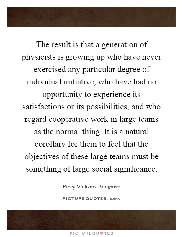 The result is that a generation of physicists is growing up who have never exercised any particular degree of individual initiative, who have had no opportunity to experience its satisfactions or its possibilities, and who regard cooperative work in large teams as the normal thing. It is a natural corollary for them to feel that the objectives of these large teams must be something of large social significance Picture Quote #1
