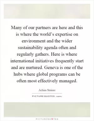 Many of our partners are here and this is where the world’s expertise on environment and the wider sustainability agenda often and regularly gathers. Here is where international initiatives frequently start and are nurtured. Geneva is one of the hubs where global programs can be often most effectively managed Picture Quote #1