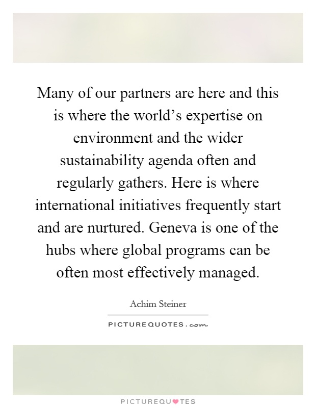 Many of our partners are here and this is where the world's expertise on environment and the wider sustainability agenda often and regularly gathers. Here is where international initiatives frequently start and are nurtured. Geneva is one of the hubs where global programs can be often most effectively managed Picture Quote #1