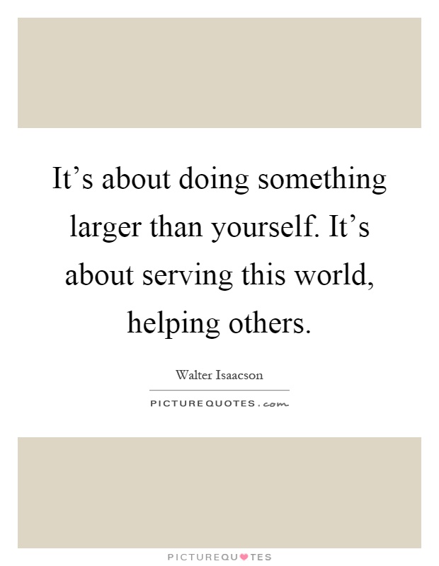 It's about doing something larger than yourself. It's about serving this world, helping others Picture Quote #1
