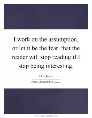I work on the assumption, or let it be the fear, that the reader will stop reading if I stop being interesting Picture Quote #1