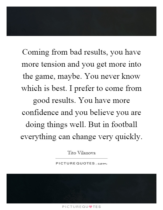 Coming from bad results, you have more tension and you get more into the game, maybe. You never know which is best. I prefer to come from good results. You have more confidence and you believe you are doing things well. But in football everything can change very quickly Picture Quote #1