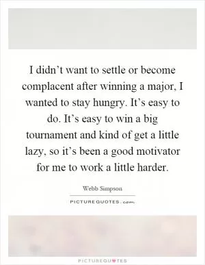 I didn’t want to settle or become complacent after winning a major, I wanted to stay hungry. It’s easy to do. It’s easy to win a big tournament and kind of get a little lazy, so it’s been a good motivator for me to work a little harder Picture Quote #1