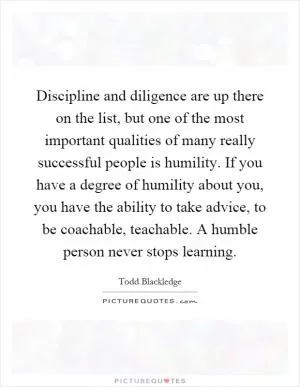 Discipline and diligence are up there on the list, but one of the most important qualities of many really successful people is humility. If you have a degree of humility about you, you have the ability to take advice, to be coachable, teachable. A humble person never stops learning Picture Quote #1