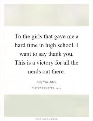 To the girls that gave me a hard time in high school. I want to say thank you. This is a victory for all the nerds out there Picture Quote #1