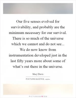 Our five senses evolved for survivability, and probably are the minimum necessary for our survival. There is so much of the universe which we cannot and do not see... We do now know from instrumentation developed just in the last fifty years more about some of what’s out there in the universe Picture Quote #1