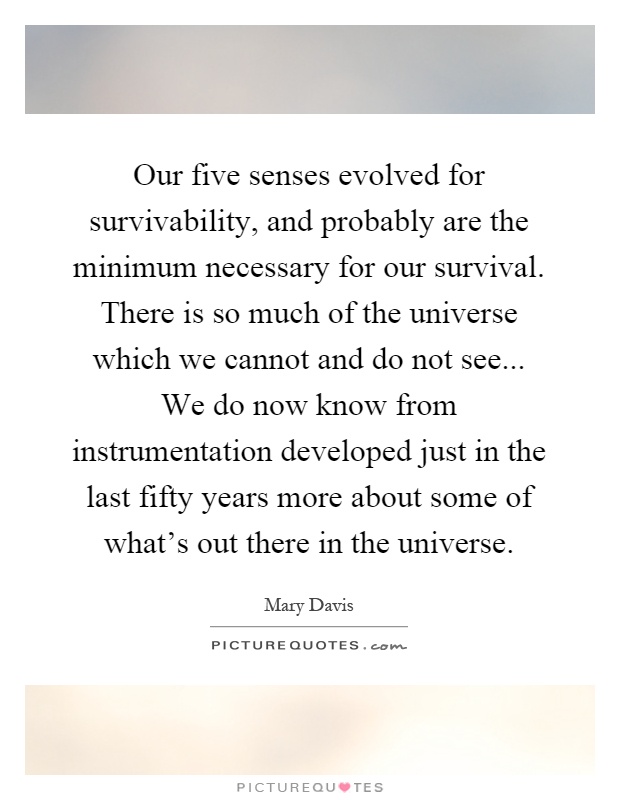Our five senses evolved for survivability, and probably are the minimum necessary for our survival. There is so much of the universe which we cannot and do not see... We do now know from instrumentation developed just in the last fifty years more about some of what's out there in the universe Picture Quote #1