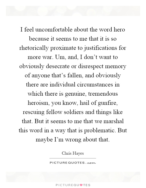 I feel uncomfortable about the word hero because it seems to me that it is so rhetorically proximate to justifications for more war. Um, and, I don't want to obviously desecrate or disrespect memory of anyone that's fallen, and obviously there are individual circumstances in which there is genuine, tremendous heroism, you know, hail of gunfire, rescuing fellow soldiers and things like that. But it seems to me that we marshal this word in a way that is problematic. But maybe I'm wrong about that Picture Quote #1