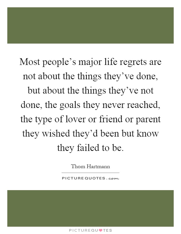 Most people's major life regrets are not about the things they've done, but about the things they've not done, the goals they never reached, the type of lover or friend or parent they wished they'd been but know they failed to be Picture Quote #1