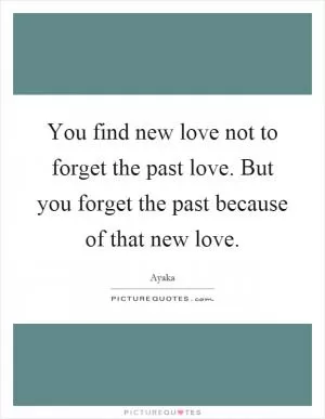 You find new love not to forget the past love. But you forget the past because of that new love Picture Quote #1