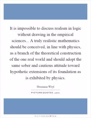 It is impossible to discuss realism in logic without drawing in the empirical sciences... A truly realistic mathematics should be conceived, in line with physics, as a branch of the theoretical construction of the one real world and should adopt the same sober and cautious attitude toward hypothetic extensions of its foundation as is exhibited by physics Picture Quote #1
