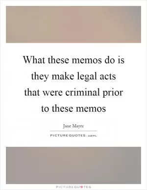 What these memos do is they make legal acts that were criminal prior to these memos Picture Quote #1
