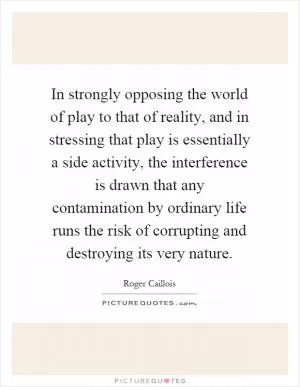 In strongly opposing the world of play to that of reality, and in stressing that play is essentially a side activity, the interference is drawn that any contamination by ordinary life runs the risk of corrupting and destroying its very nature Picture Quote #1