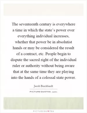 The seventeenth century is everywhere a time in which the state’s power over everything individual increases, whether that power be in absolutist hands or may be considered the result of a contract, etc. People begin to dispute the sacred right of the individual ruler or authority without being aware that at the same time they are playing into the hands of a colossal state power Picture Quote #1
