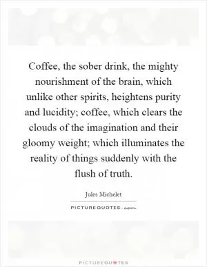 Coffee, the sober drink, the mighty nourishment of the brain, which unlike other spirits, heightens purity and lucidity; coffee, which clears the clouds of the imagination and their gloomy weight; which illuminates the reality of things suddenly with the flush of truth Picture Quote #1