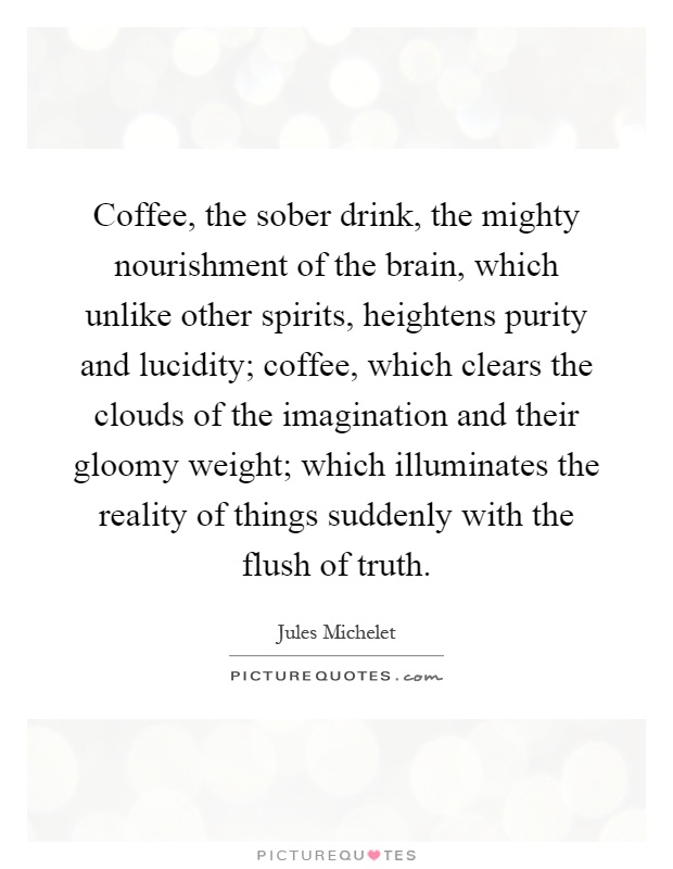 Coffee, the sober drink, the mighty nourishment of the brain, which unlike other spirits, heightens purity and lucidity; coffee, which clears the clouds of the imagination and their gloomy weight; which illuminates the reality of things suddenly with the flush of truth Picture Quote #1