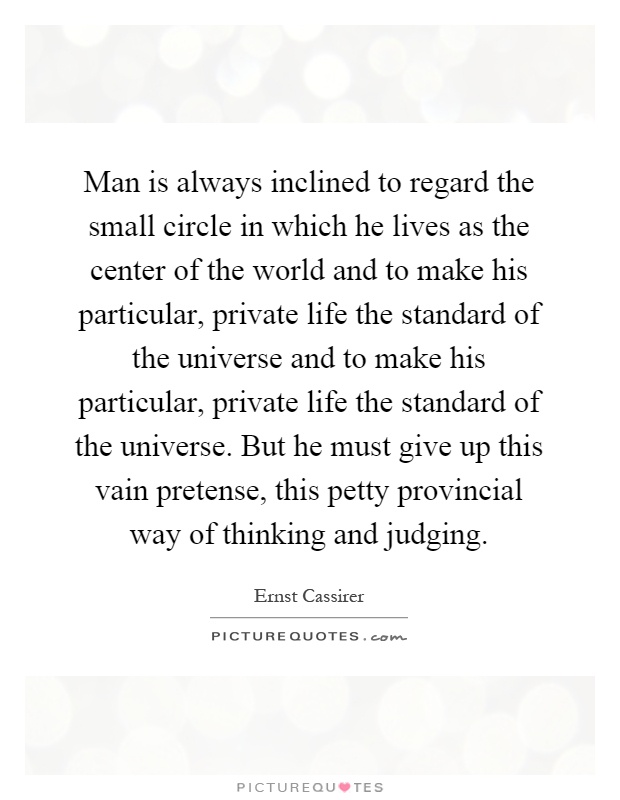 Man is always inclined to regard the small circle in which he lives as the center of the world and to make his particular, private life the standard of the universe and to make his particular, private life the standard of the universe. But he must give up this vain pretense, this petty provincial way of thinking and judging Picture Quote #1