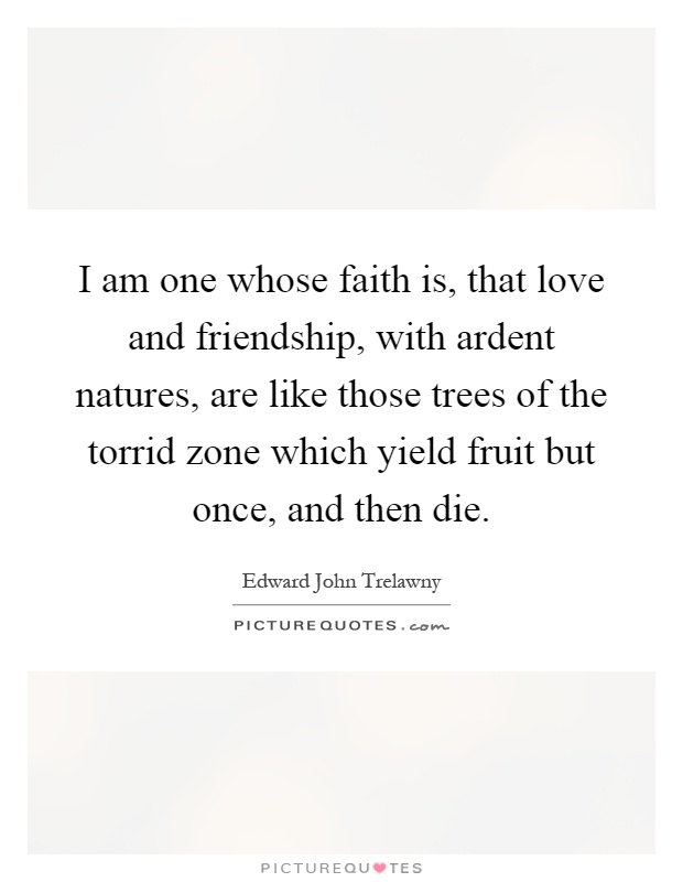 I am one whose faith is, that love and friendship, with ardent natures, are like those trees of the torrid zone which yield fruit but once, and then die Picture Quote #1