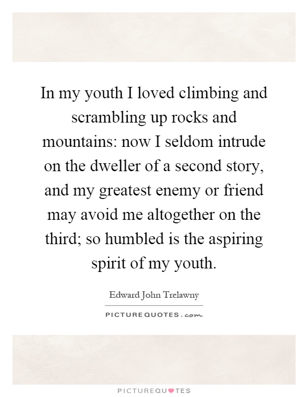 In my youth I loved climbing and scrambling up rocks and mountains: now I seldom intrude on the dweller of a second story, and my greatest enemy or friend may avoid me altogether on the third; so humbled is the aspiring spirit of my youth Picture Quote #1