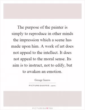 The purpose of the painter is simply to reproduce in other minds the impression which a scene has made upon him. A work of art does not appeal to the intellect. It does not appeal to the moral sense. Its aim is to instruct, not to edify, but to awaken an emotion Picture Quote #1