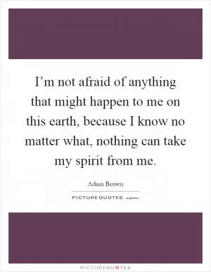 I’m not afraid of anything that might happen to me on this earth, because I know no matter what, nothing can take my spirit from me Picture Quote #1