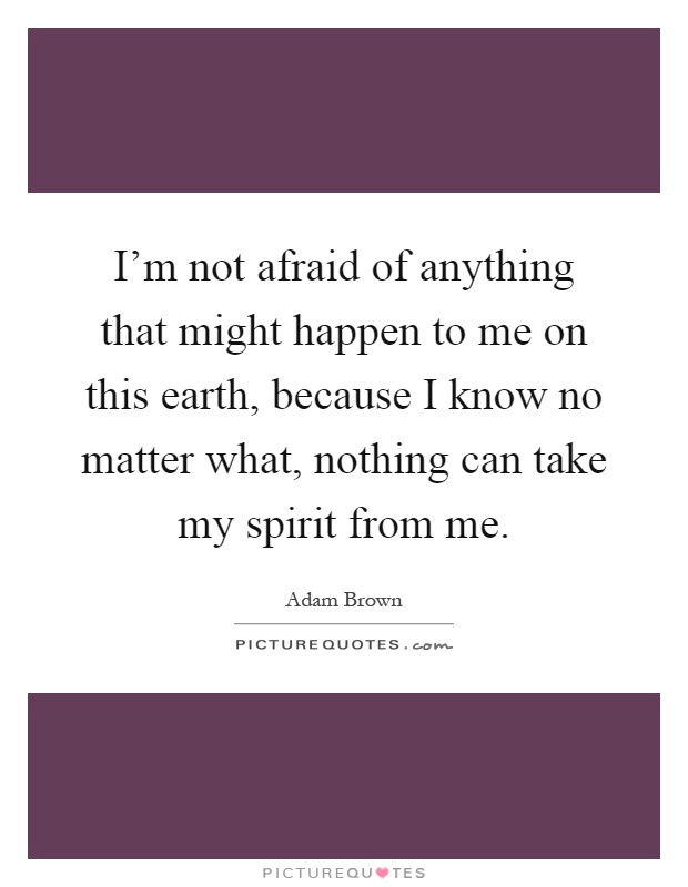 I'm not afraid of anything that might happen to me on this earth, because I know no matter what, nothing can take my spirit from me Picture Quote #1