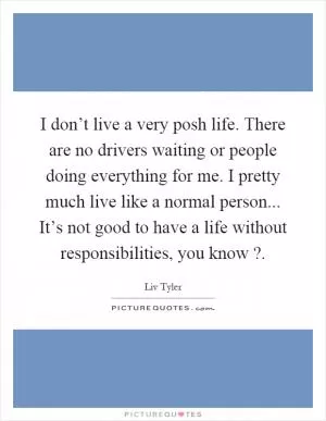 I don’t live a very posh life. There are no drivers waiting or people doing everything for me. I pretty much live like a normal person... It’s not good to have a life without responsibilities, you know? Picture Quote #1