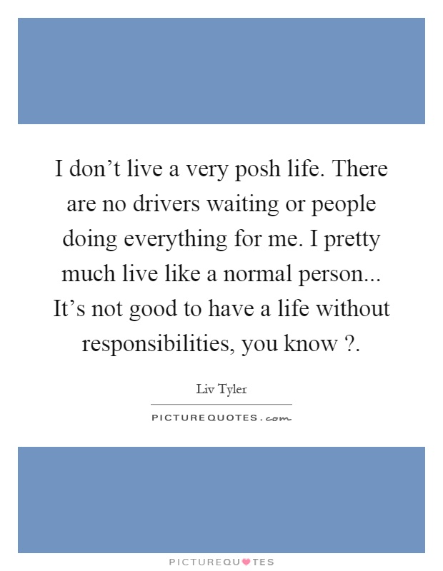 I don't live a very posh life. There are no drivers waiting or people doing everything for me. I pretty much live like a normal person... It's not good to have a life without responsibilities, you know? Picture Quote #1