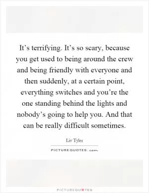 It’s terrifying. It’s so scary, because you get used to being around the crew and being friendly with everyone and then suddenly, at a certain point, everything switches and you’re the one standing behind the lights and nobody’s going to help you. And that can be really difficult sometimes Picture Quote #1