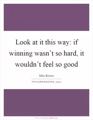 Look at it this way: if winning wasn’t so hard, it wouldn’t feel so good Picture Quote #1